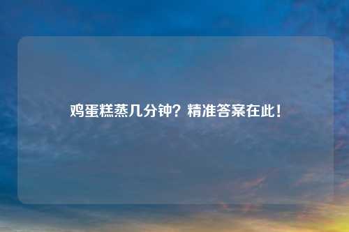 鸡蛋糕蒸几分钟？精准答案在此！