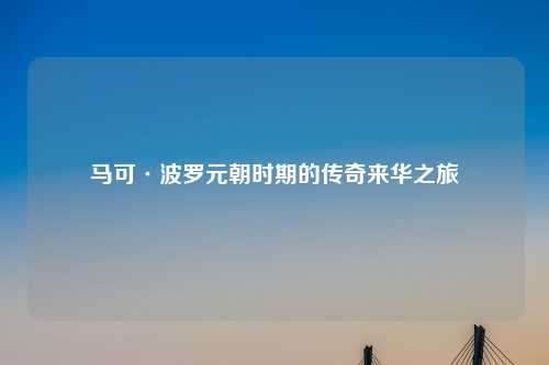 马可·波罗元朝时期的传奇来华之旅