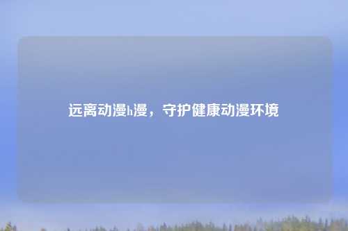 远离动漫h漫，守护健康动漫环境