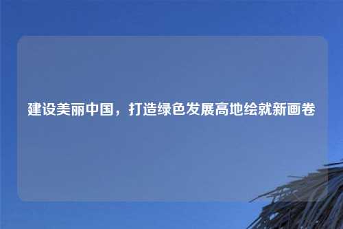 建设美丽中国,打造绿色发展高地绘就新画卷