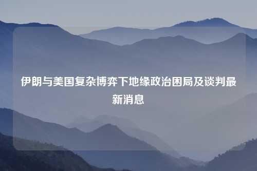 伊朗与美国复杂博弈下地缘政治困局及谈判最新消息