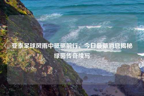 亚泰足球风雨中砥砺前行，今日最新消息揭秘绿茵传奇续写