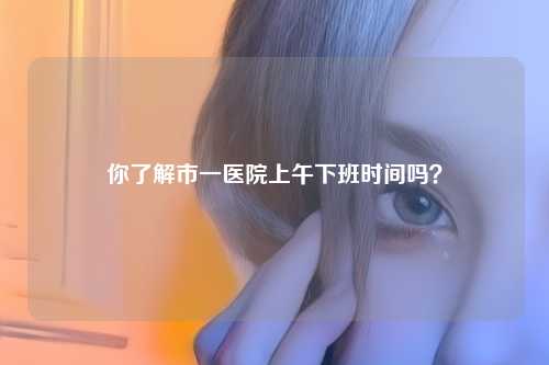 你了解市一医院上午下班时间吗？