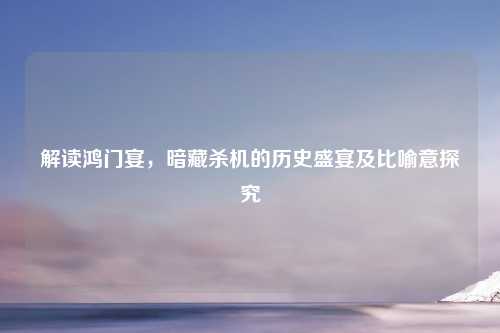 解读鸿门宴，暗藏杀机的历史盛宴及比喻意探究