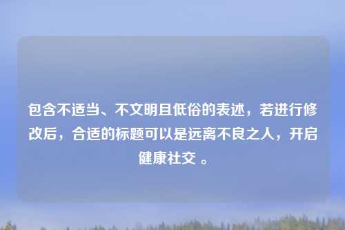 包含不适当、不文明且低俗的表述，若进行修改后，合适的标题可以是远离不良之人，开启健康社交 。