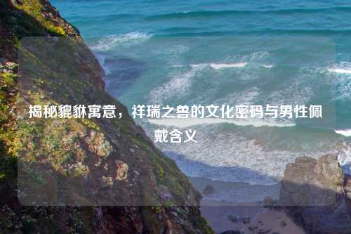 揭秘貔貅寓意，祥瑞之兽的文化密码与男性佩戴含义