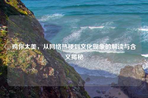 鸡你太美，从     热梗到文化现象的解读与含义揭秘