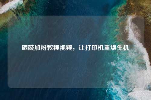 硒鼓加粉教程视频，让打印机重焕生机