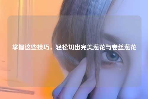 掌握这些技巧，轻松切出完美葱花与卷丝葱花