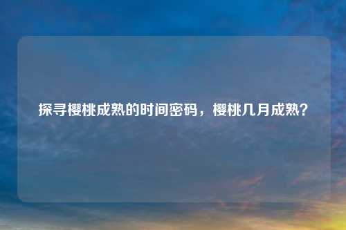 探寻樱桃成熟的时间密码，樱桃几月成熟？