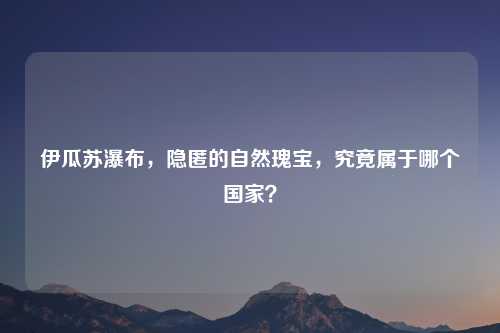 伊瓜苏瀑布，隐匿的自然瑰宝，究竟属于哪个国家？