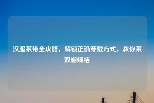 汉服系带全攻略，解锁正确穿戴方式，教你系双蝴蝶结