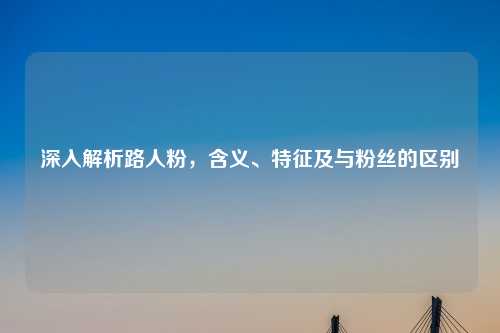 深入解析路人粉，含义、特征及与粉丝的区别