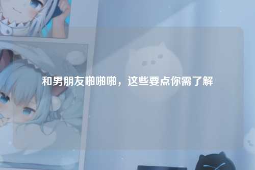 和男朋友啪啪啪，这些要点你需了解