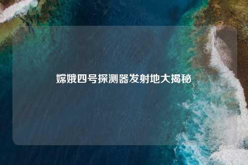 嫦娥四号探测器发射地大揭秘