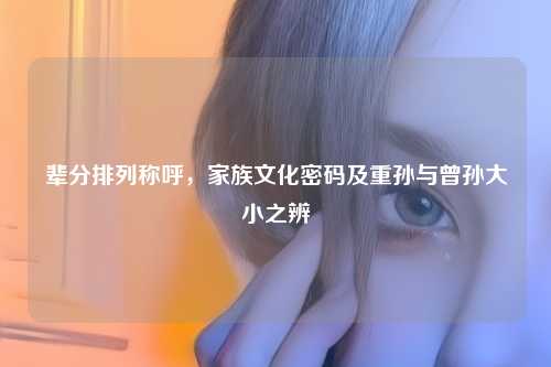 辈分排列称呼，家族文化密码及重孙与曾孙大小之辨